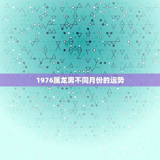 1976属龙男不同月份的运势，2022 年属龙男运势