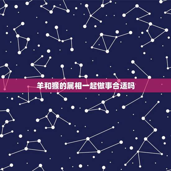羊和猴的属相一起做事合适吗，属羊和属猴的在一起配合工作能否顺利
