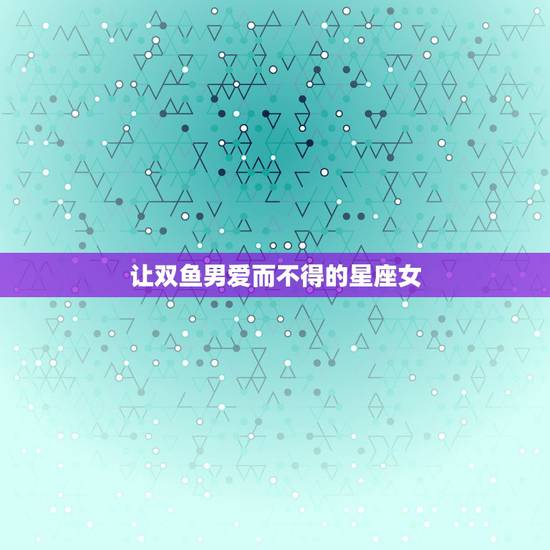 让双鱼男爱而不得的星座女，让双鱼男唯一珍惜的星座女