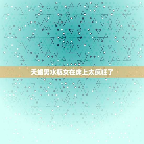 天蝎男水瓶女在床上太疯狂了，天蝎男和水瓶女在一起会怎么样？