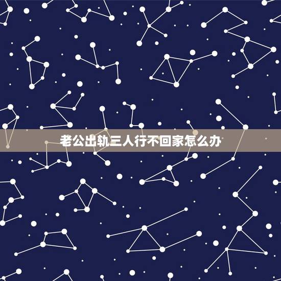 老公出轨三人行不回家怎么办,老公出轨后冷战不回家怎么办 老公出轨三人行不回家怎么办,老公出轨后冷战不回家怎么办