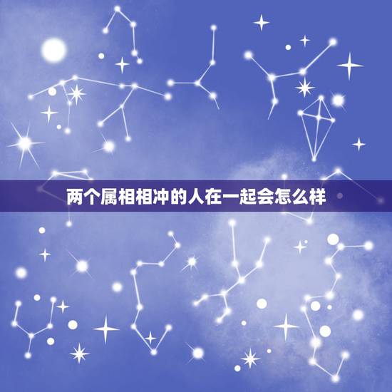 两个属相相冲的人在一起会怎么样,生肖相冲的两个人可以在一起吗? 两个属相相冲的人在一起会怎么样,生肖相冲的两个人可以在一起吗?