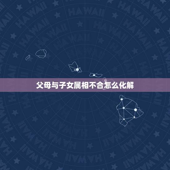 父母与子女属相不合怎么化解,父母与子女属相相冲怎么办? 父母与子女属相不合怎么化解,父母与子女属相相冲怎么办?