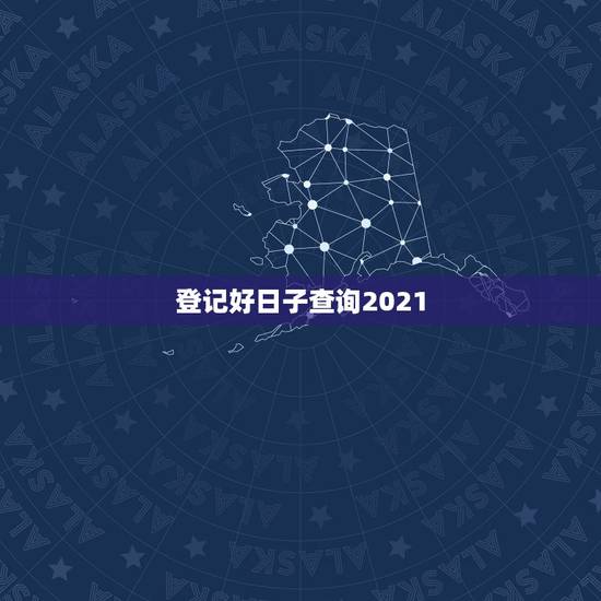 登记好日子查询2021，2021年吉日吉时黄道吉日