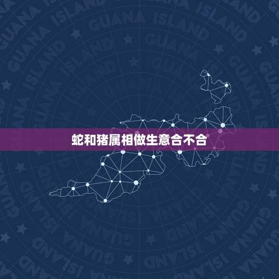 蛇和猪属相做生意合不合,生肖不合的人可以合伙做生意吗? 蛇和猪属相做生意合不合,生肖不合的人可以合伙做生意吗?