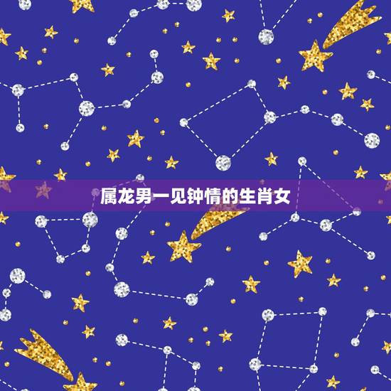 属龙男一见钟情的生肖女，属龙男喜欢什么样的女人