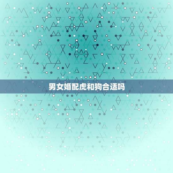 男女婚配虎和狗合适吗,属狗和属虎成夫妻好吗 男女婚配虎和狗合适吗,属狗和属虎成夫妻好吗