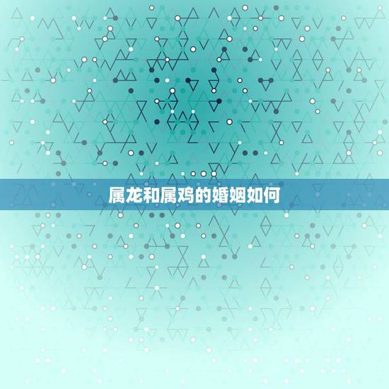 属龙和属鸡的婚姻如何，属相婚配：男属龙和女属鸡相配吗