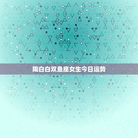 陶白白双鱼座女生今日运势，双鱼座今日运势新浪星座最准