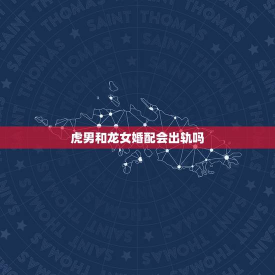 虎男和龙女婚配会出轨吗,属龙女和属虎男相配吗 虎男和龙女婚配会出轨吗,属龙女和属虎男相配吗