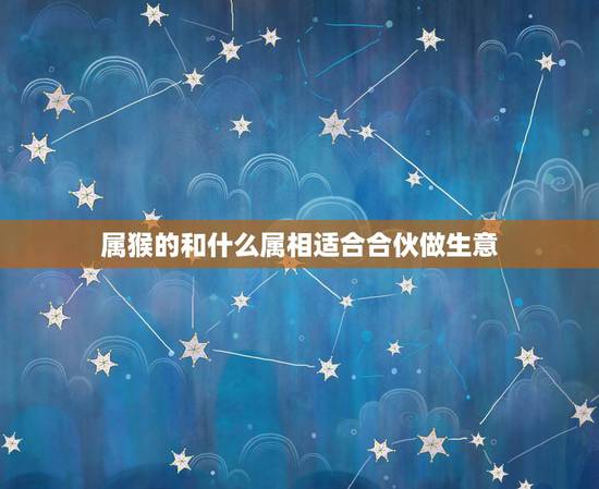 属猴的和什么属相适合合伙做生意,属猴和属猴的可以合伙食做生意好吗 属猴的和什么属相适合合伙做生意,属猴和属猴的可以合伙食做生意好吗