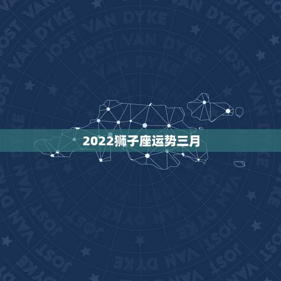 2022狮子座运势三月,狮子座2022年全年运势 2022狮子座运势三月,狮子座2022年全年运势