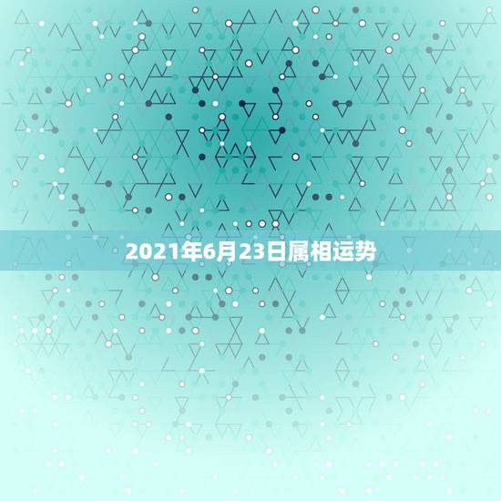 2021年6月23日属相运势,属相运势2021年生肖运程 2021年6月23日属相运势,属相运势2021年生肖运程