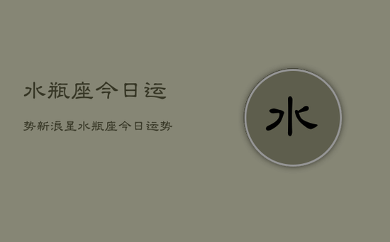 水瓶座今日运势新浪星,水瓶座今日运势新浪星座 水瓶座今日运势新浪星,水瓶座今日运势新浪星座