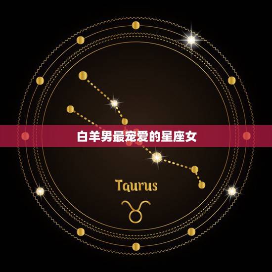 白羊男最宠爱的星座女,白羊男最爱什么星座的女人 白羊男最宠爱的星座女,白羊男最爱什么星座的女人