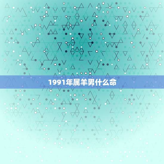 1991年属羊男什么命,1991年属羊的男的姻缘 1991年属羊男什么命,1991年属羊的男的姻缘