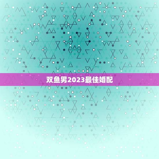 双鱼男2023最佳婚配,双鱼座的最佳配偶是什么座 双鱼男2023最佳婚配,双鱼座的最佳配偶是什么座
