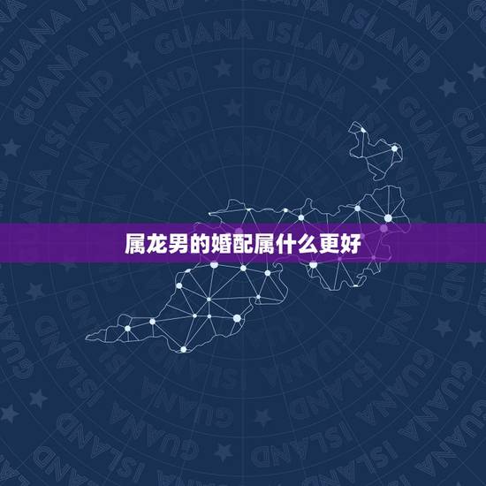 属龙男的婚配属什么更好,男生属龙更佳配偶属相 属龙男的婚配属什么更好,男生属龙更佳配偶属相