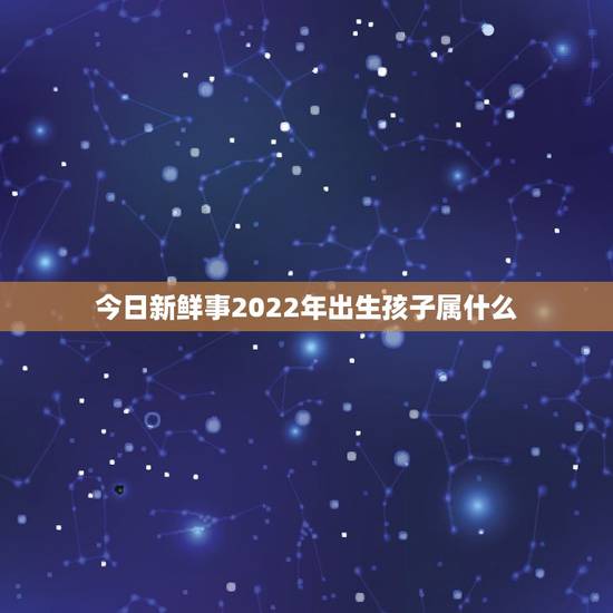 今日新鲜事2022年出生孩子属什么?2019年出生的孩子属什么? 今日新鲜事2022年出生孩子属什么?2019年出生的孩子属什么?