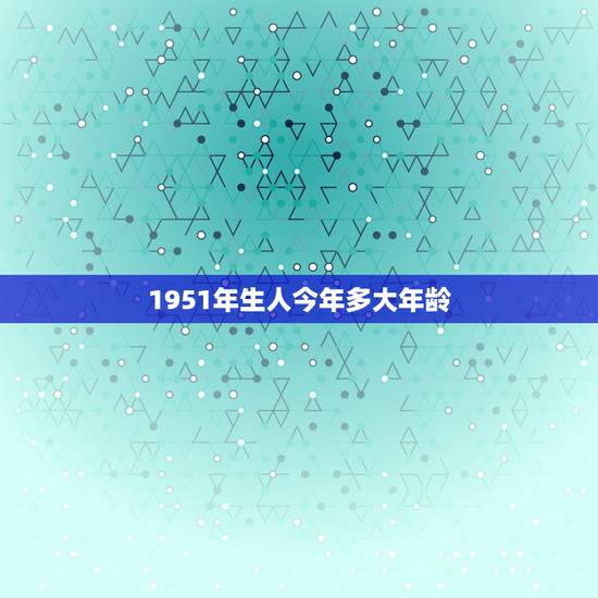 1951年生人今年多大年龄，1951年正月十五出生的人到2023年正月