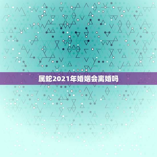 属蛇2021年婚姻会离婚吗，77年属蛇2021年婚姻最终归宿
