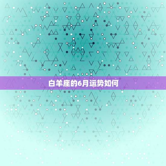 白羊座的6月运势如何,白羊座今年6月运势如何?幸运石是什么? 白羊座的6月运势如何,白羊座今年6月运势如何?幸运石是什么?