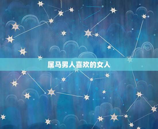 属马男人喜欢的女人，属马男生最宠老婆吗