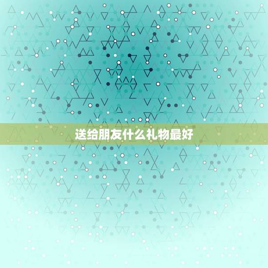 送给朋友什么礼物最好，朋友过生日送什么礼物比较好？