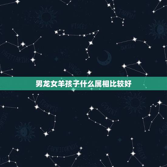 男龙女羊孩子什么属相比较好,男龙女羊婚姻相配好吗 男龙女羊孩子什么属相比较好,男龙女羊婚姻相配好吗