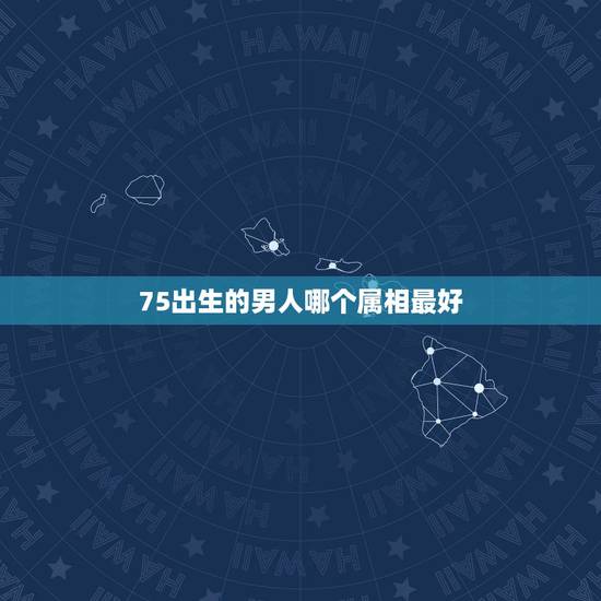 75出生的男人哪个属相最好，七六年出生的男和什么属相最配