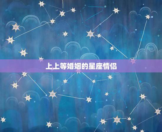 上上等婚姻的星座情侣,星座上的爱情准吗 上上等婚姻的星座情侣,星座上的爱情准吗