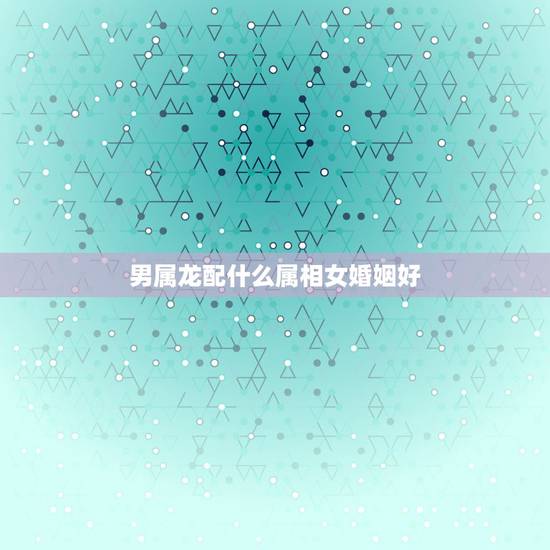 男属龙配什么属相女婚姻好，属龙婚配表，龙男跟什么属相最配