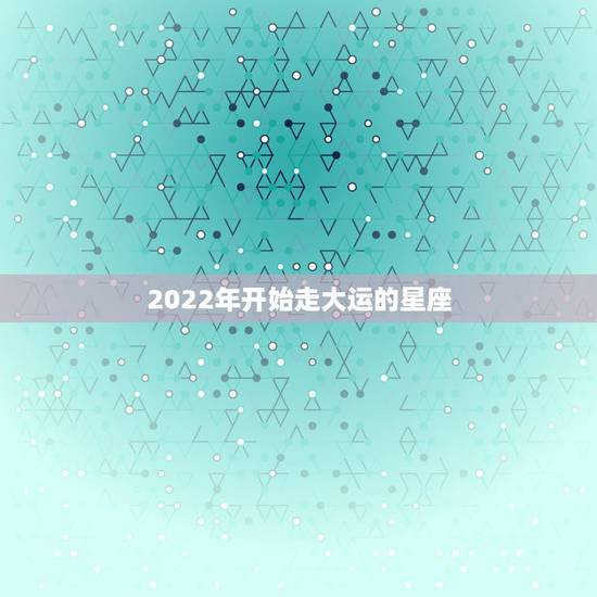 2022年开始走大运的星座,2022年事业运更好的星座 2022年开始走大运的星座,2022年事业运更好的星座