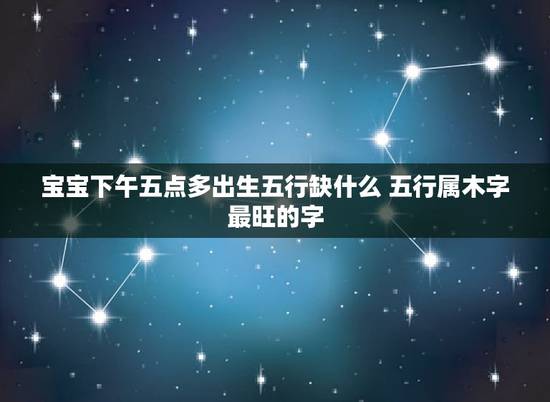 宝宝下午五点多出生五行缺什么 五行属木字最旺的字 宝宝下午五点多出生五行缺什么 五行属木字最旺的字