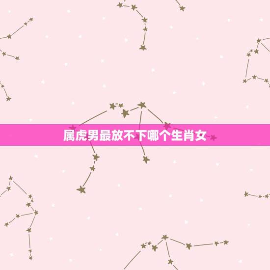 属虎男最放不下哪个生肖女，属虎的男生和什么属相的女生最相配