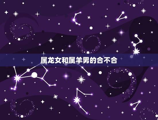 属龙女和属羊男的合不合,91属羊男和2000属龙女 属龙女和属羊男的合不合,91属羊男和2000属龙女