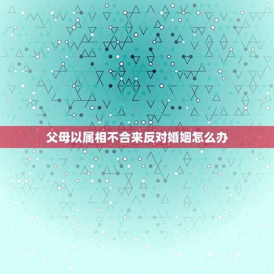 父母以属相不合来反对婚姻怎么办，父母因属相不合坚决反对，可我们真心相爱