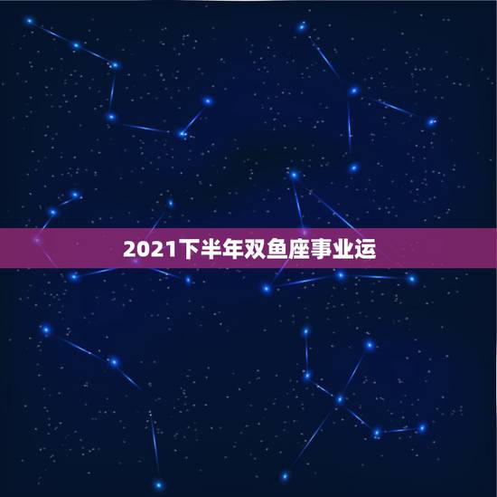 2021下半年双鱼座事业运，双鱼座2021年最终感情归宿