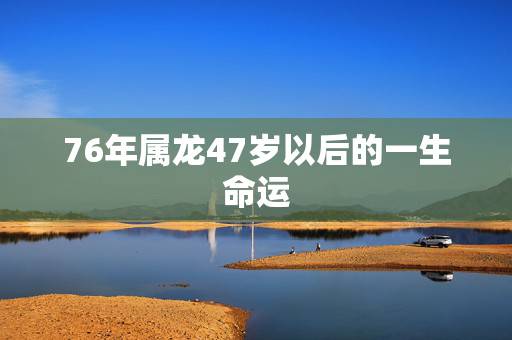 76年属龙47岁以后的一生命运,2022 年属龙人容易去世吗 76年属龙47岁以后的一生命运,2022 年属龙人容易去世吗