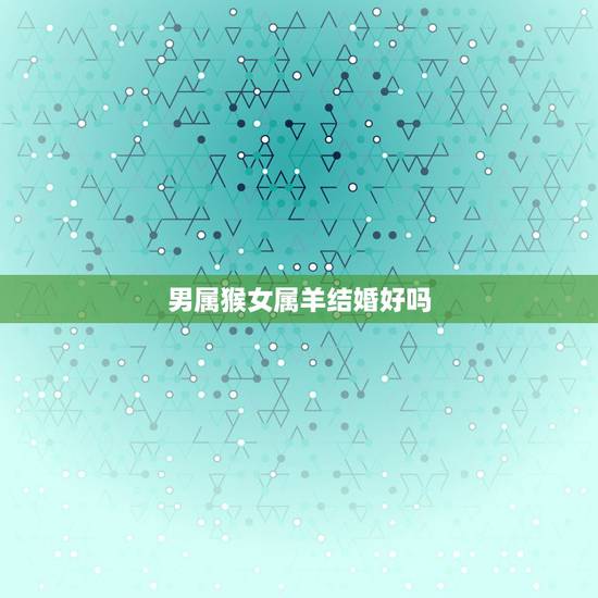 男属猴女属羊结婚好吗，男猴女羊属相婚配好不好