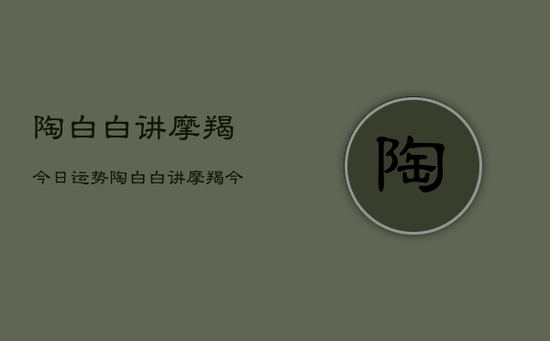 陶白白讲摩羯今日运势，陶白白讲摩羯今日星座运势