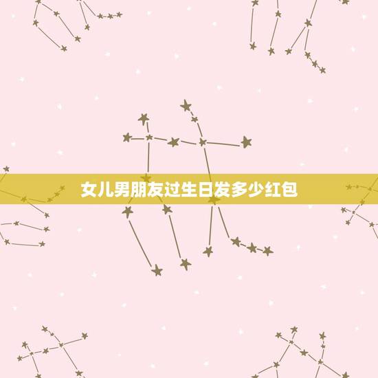 女儿男朋友过生日发多少红包，女儿生日发微信红包得发多少吉利