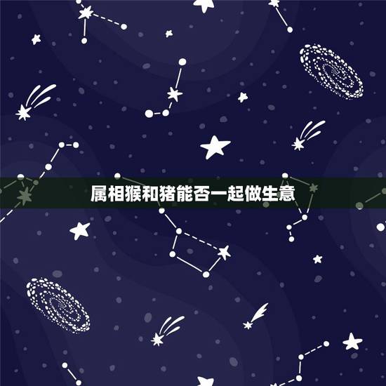 属相猴和猪能否一起做生意,属猪的能与属猴的合作做生意吗 属相猴和猪能否一起做生意,属猪的能与属猴的合作做生意吗