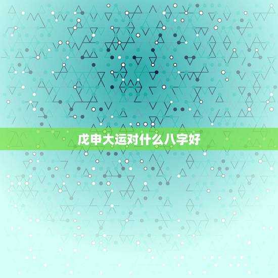 戊申大运对什么八字好，大师！乾造壬午年壬寅月壬戌日戊申时的八字，大运癸