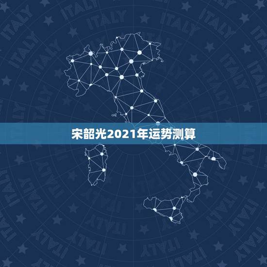 宋韶光2021年运势测算,2021八字流年运势分析 宋韶光2021年运势测算,2021八字流年运势分析