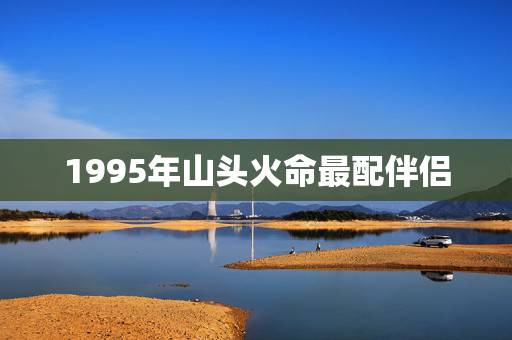 1995年山头火命最配伴侣,1994年的山头火命男和1996年涧下水命 1995年山头火命最配伴侣,1994年的山头火命男和1996年涧下水命