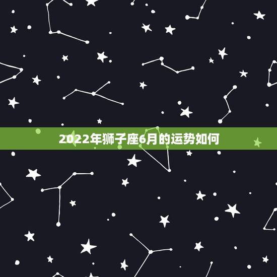 2022年狮子座6月的运势如何，2022年狮子座运势完整版