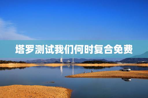 塔罗测试我们何时复合免费,塔罗牌:我们还有复合的机会吗? 塔罗测试我们何时复合免费,塔罗牌:我们还有复合的机会吗?