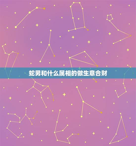 蛇男和什么属相的做生意合财，属蛇和什么属相合财