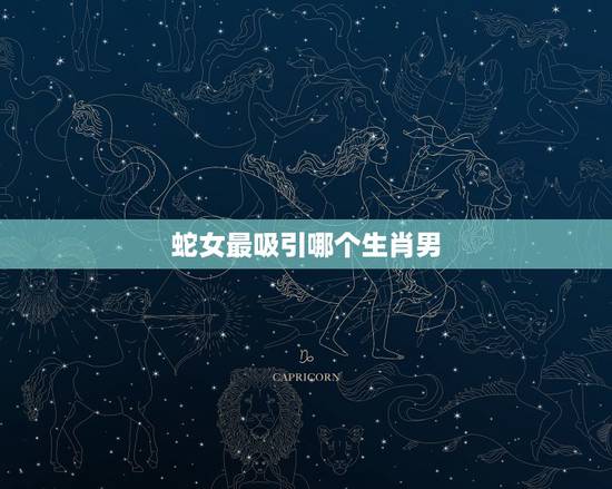 蛇女最吸引哪个生肖男,2022 年生肖蛇女运势 蛇女最吸引哪个生肖男,2022 年生肖蛇女运势